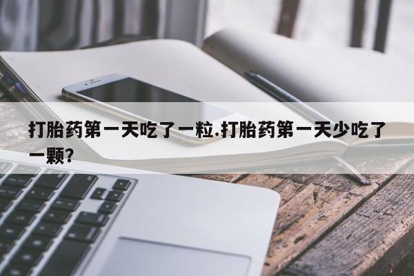 打胎药在线付款打胎药第一天吃了一粒.打胎药第一天少吃了一颗？