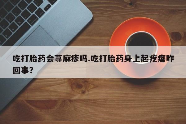 打胎药在线付款吃打胎药会荨麻疹吗.吃打胎药身上起疙瘩咋回事？