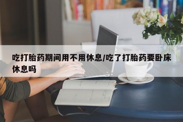 打胎药在线付款吃打胎药期间用不用休息/吃了打胎药要卧床休息吗