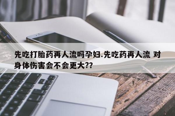 打胎药在线付款先吃打胎药再人流吗孕妇.先吃药再人流 对身体伤害会不会更大?？