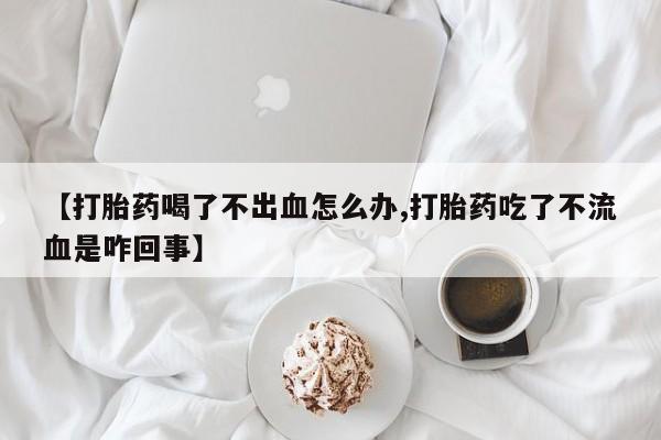 打胎药在线付款【打胎药喝了不出血怎么办,打胎药吃了不流血是咋回事】