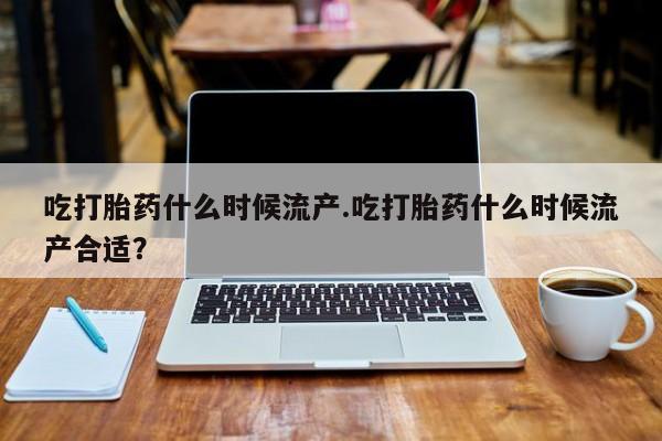 打胎药在线付款吃打胎药什么时候流产.吃打胎药什么时候流产合适？
