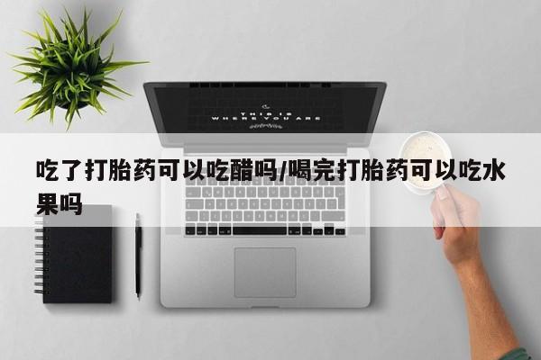 打胎药在线付款吃了打胎药可以吃醋吗/喝完打胎药可以吃水果吗
