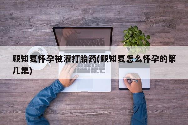 打胎药在线付款顾知夏怀孕被灌打胎药(顾知夏怎么怀孕的第几集)
