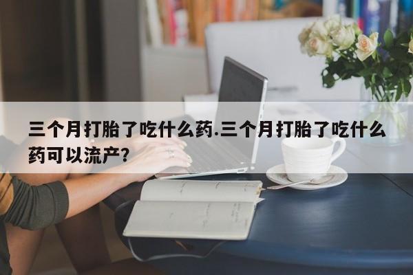 打胎药在线付款三个月打胎了吃什么药.三个月打胎了吃什么药可以流产？
