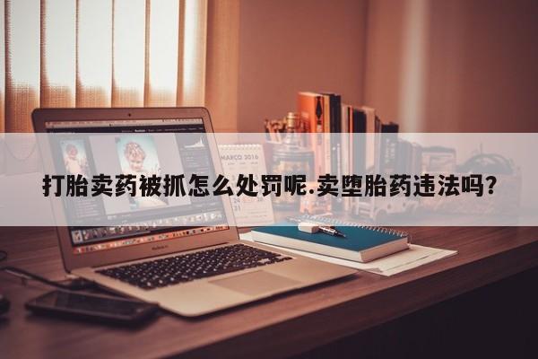 打胎药在线付款打胎卖药被抓怎么处罚呢.卖堕胎药违法吗？