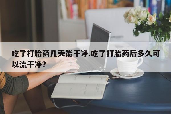 打胎药在线付款吃了打胎药几天能干净.吃了打胎药后多久可以流干净？