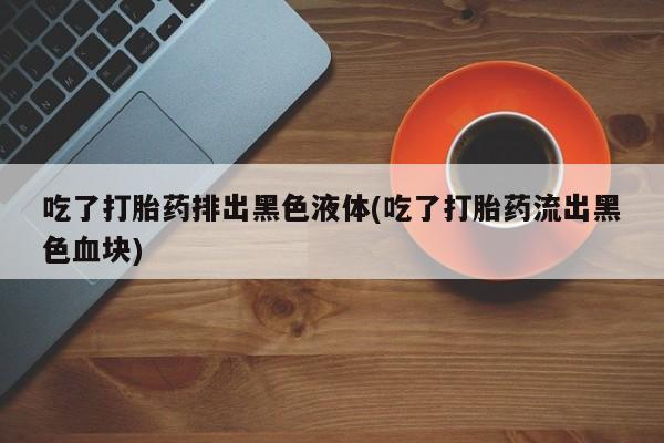 打胎药在线付款吃了打胎药排出黑色液体(吃了打胎药流出黑色血块)