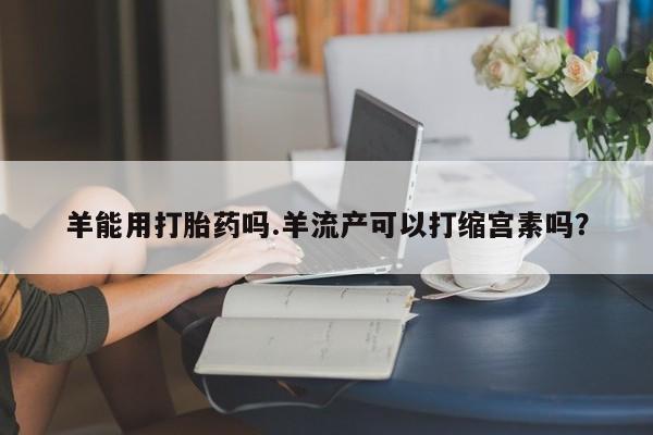 打胎药在线付款羊能用打胎药吗.羊流产可以打缩宫素吗？