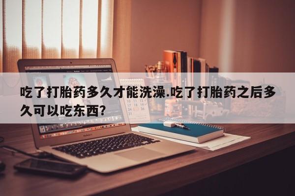 打胎药在线付款吃了打胎药多久才能洗澡.吃了打胎药之后多久可以吃东西？
