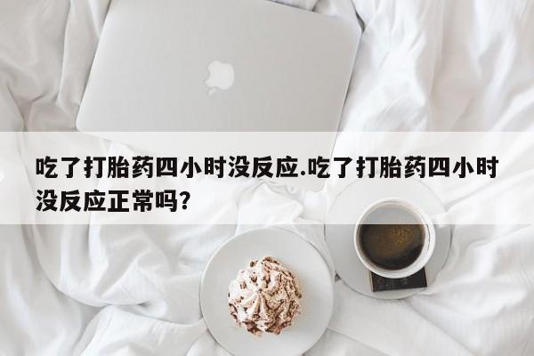 打胎药在线付款吃了打胎药四小时没反应.吃了打胎药四小时没反应正常吗？