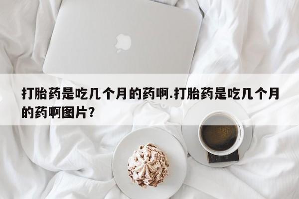 打胎药在线付款打胎药是吃几个月的药啊.打胎药是吃几个月的药啊图片？