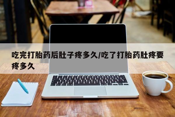 打胎药在线付款吃完打胎药后肚子疼多久/吃了打胎药肚疼要疼多久