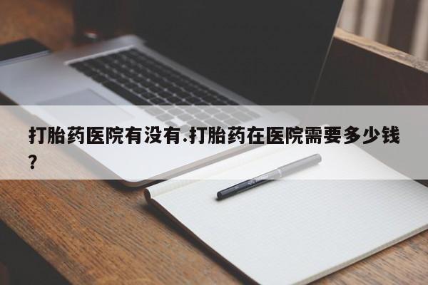 打胎药在线付款打胎药医院有没有.打胎药在医院需要多少钱？
