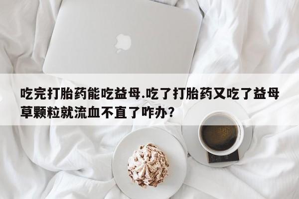 打胎药在线付款吃完打胎药能吃益母.吃了打胎药又吃了益母草颗粒就流血不直了咋办？