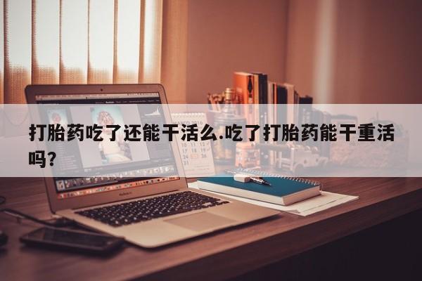 打胎药在线付款打胎药吃了还能干活么.吃了打胎药能干重活吗？