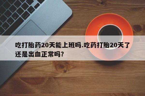 打胎药在线付款吃打胎药20天能上班吗.吃药打胎20天了还是出血正常吗？