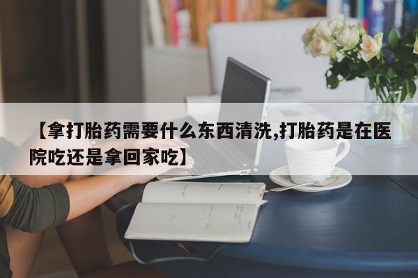 打胎药在线付款【拿打胎药需要什么东西清洗,打胎药是在医院吃还是拿回家吃】