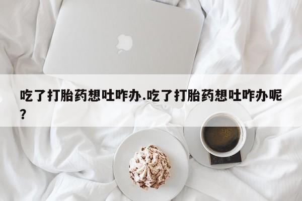打胎药在线付款吃了打胎药想吐咋办.吃了打胎药想吐咋办呢？