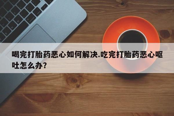 打胎药在线付款喝完打胎药恶心如何解决.吃完打胎药恶心呕吐怎么办？