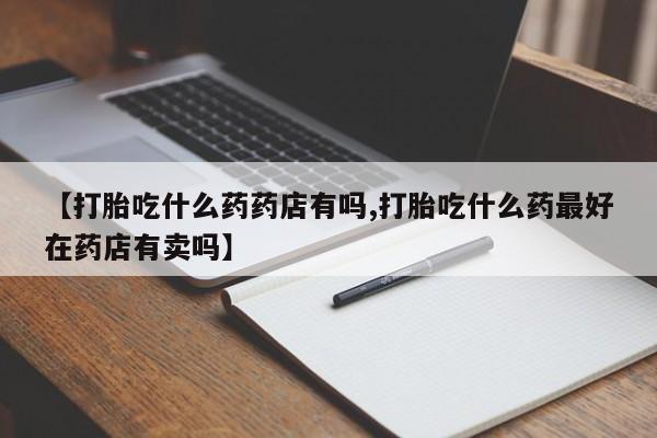 打胎药在线付款【打胎吃什么药药店有吗,打胎吃什么药最好在药店有卖吗】