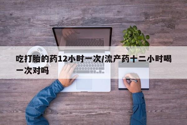 打胎药在线付款吃打胎的药12小时一次/流产药十二小时喝一次对吗