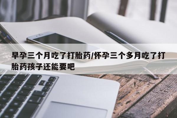 打胎药在线付款早孕三个月吃了打胎药/怀孕三个多月吃了打胎药孩子还能要吧