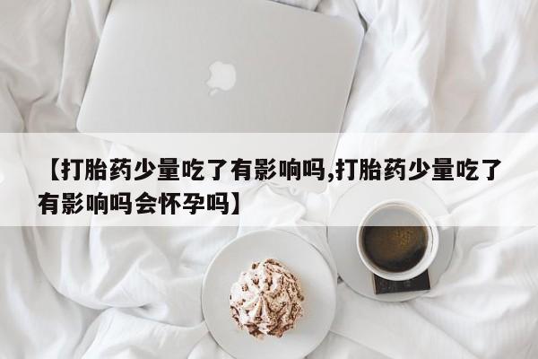 打胎药在线付款【打胎药少量吃了有影响吗,打胎药少量吃了有影响吗会怀孕吗】
