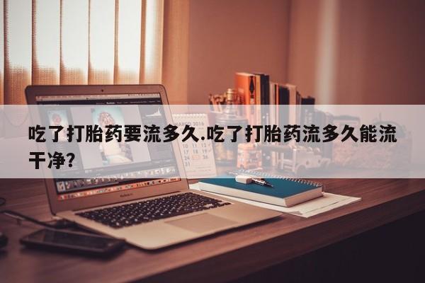 打胎药在线付款吃了打胎药要流多久.吃了打胎药流多久能流干净？