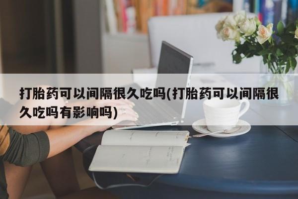 打胎药在线付款打胎药可以间隔很久吃吗(打胎药可以间隔很久吃吗有影响吗)