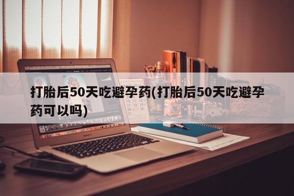 打胎药在线付款打胎后50天吃避孕药(打胎后50天吃避孕药可以吗)