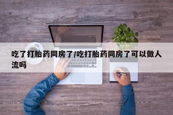 打胎药在线付款吃了打胎药同房了/吃打胎药同房了可以做人流吗