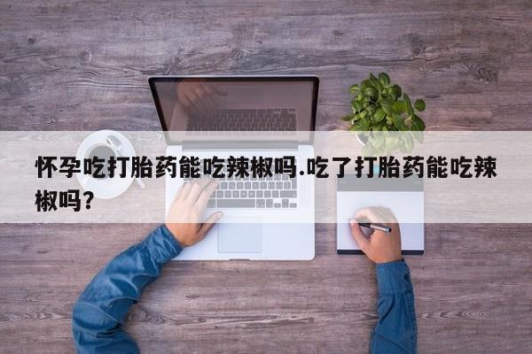 打胎药在线付款怀孕吃打胎药能吃辣椒吗.吃了打胎药能吃辣椒吗？