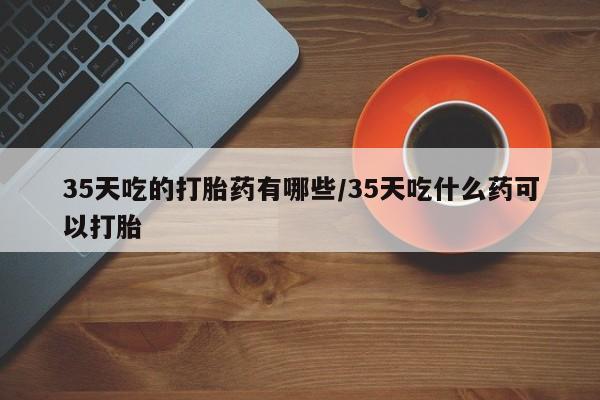 打胎药在线付款35天吃的打胎药有哪些/35天吃什么药可以打胎