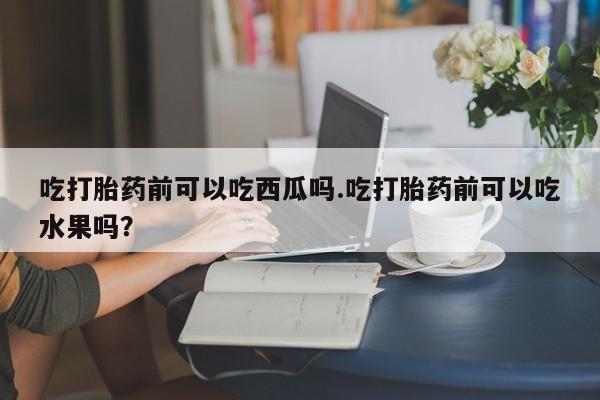 打胎药在线付款吃打胎药前可以吃西瓜吗.吃打胎药前可以吃水果吗？