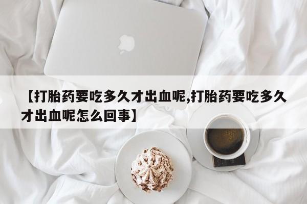 打胎药在线付款【打胎药要吃多久才出血呢,打胎药要吃多久才出血呢怎么回事】