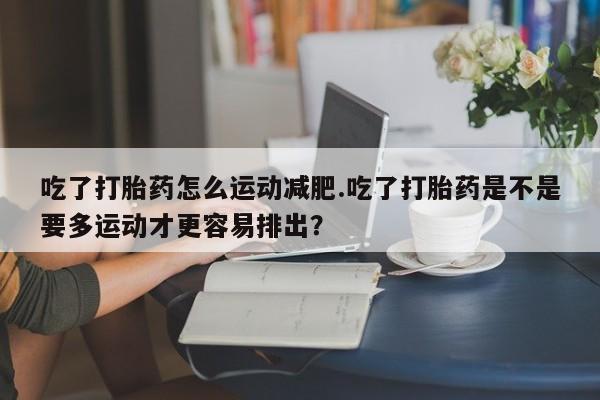 打胎药在线付款吃了打胎药怎么运动减肥.吃了打胎药是不是要多运动才更容易排出？