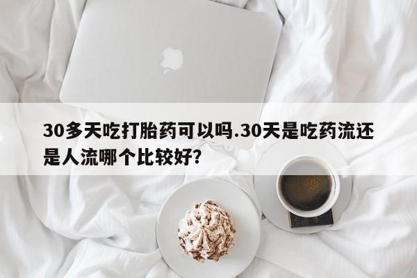 打胎药在线付款30多天吃打胎药可以吗.30天是吃药流还是人流哪个比较好？