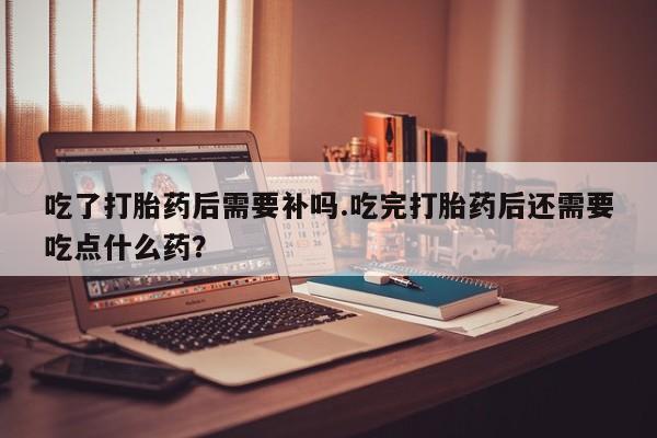 打胎药在线付款吃了打胎药后需要补吗.吃完打胎药后还需要吃点什么药？