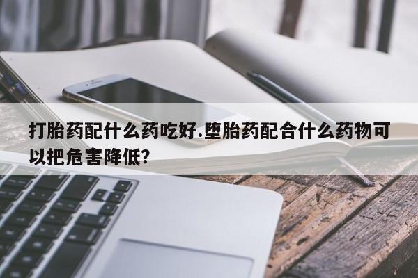 打胎药在线付款打胎药配什么药吃好.堕胎药配合什么药物可以把危害降低？