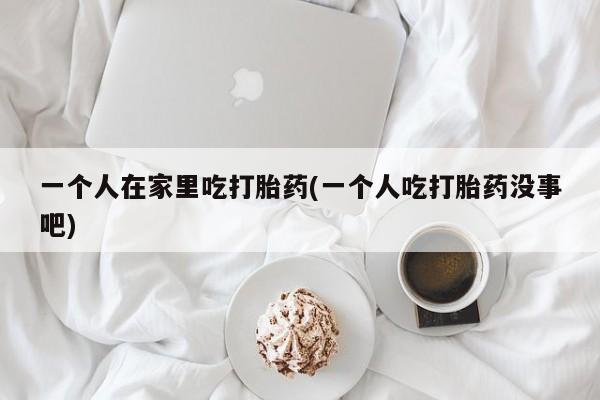 打胎药在线付款一个人在家里吃打胎药(一个人吃打胎药没事吧)