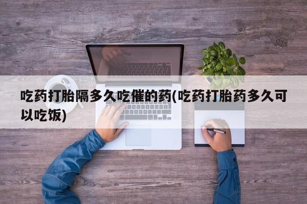 打胎药在线付款吃药打胎隔多久吃催的药(吃药打胎药多久可以吃饭)