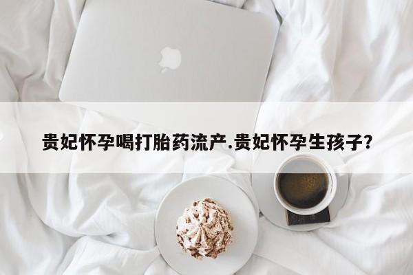 打胎药在线付款贵妃怀孕喝打胎药流产.贵妃怀孕生孩子？