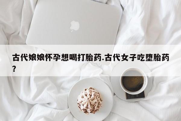 打胎药在线付款古代娘娘怀孕想喝打胎药.古代女子吃堕胎药？