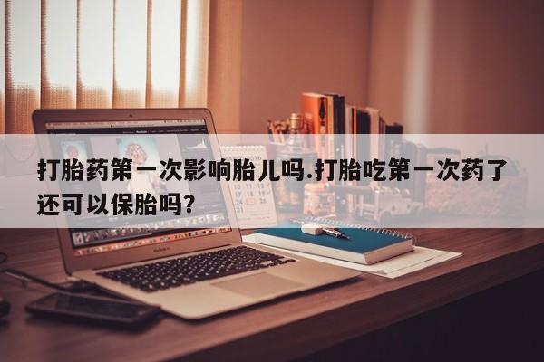 打胎药在线付款打胎药第一次影响胎儿吗.打胎吃第一次药了还可以保胎吗？