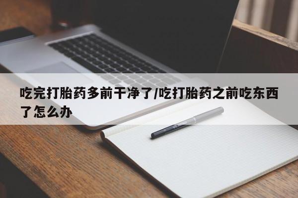 打胎药在线付款吃完打胎药多前干净了/吃打胎药之前吃东西了怎么办