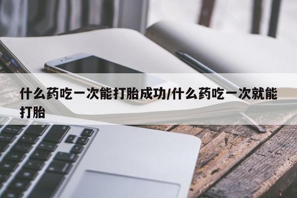 打胎药在线付款什么药吃一次能打胎成功/什么药吃一次就能打胎