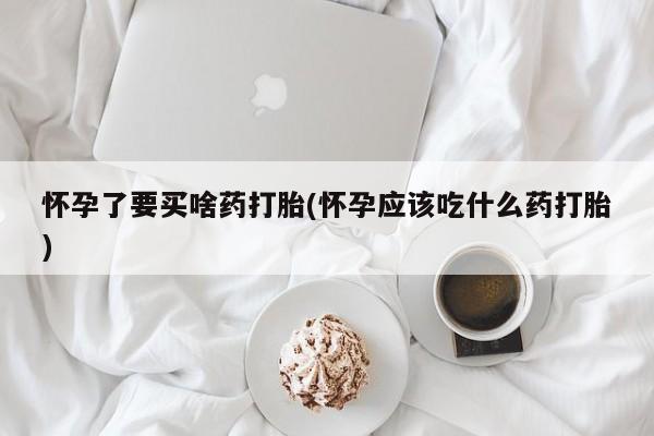 打胎药在线付款怀孕了要买啥药打胎(怀孕应该吃什么药打胎)