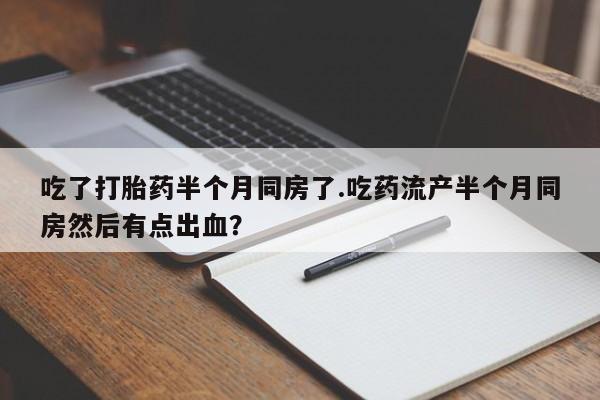 打胎药在线付款吃了打胎药半个月同房了.吃药流产半个月同房然后有点出血？