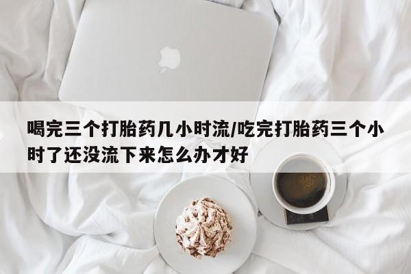 打胎药在线付款喝完三个打胎药几小时流/吃完打胎药三个小时了还没流下来怎么办才好